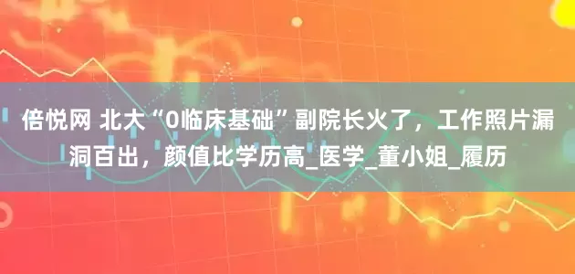 倍悦网 北大“0临床基础”副院长火了，工作照片漏洞百出，颜值比学历高_医学_董小姐_履历