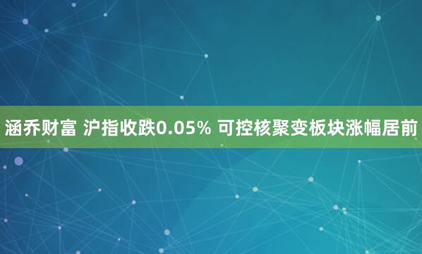 涵乔财富 沪指收跌0.05% 可控核聚变板块涨幅居前