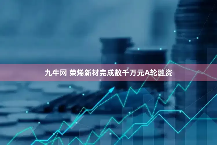九牛网 荣烯新材完成数千万元A轮融资