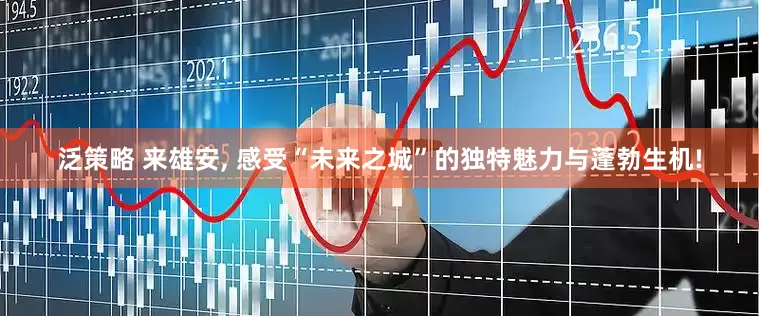 泛策略 来雄安, 感受“未来之城”的独特魅力与蓬勃生机!