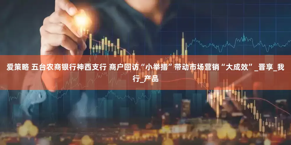 爱策略 五台农商银行神西支行 商户回访“小举措”带动市场营销“大成效”_晋享_我行_产品
