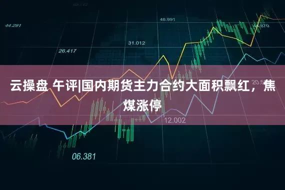 云操盘 午评|国内期货主力合约大面积飘红，焦煤涨停