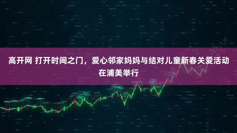 高开网 打开时间之门，爱心邻家妈妈与结对儿童新春关爱活动在浦美举行